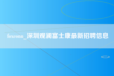 foxconn_深圳观澜富士康最新招聘信息-第1张图片-成都富士康官方直招