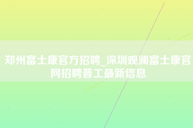 郑州富士康官方招聘_深圳观澜富士康官网招聘普工最新信息-第1张图片-成都富士康官方直招