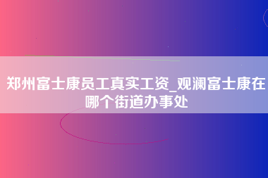 郑州富士康员工真实工资_观澜富士康在哪个街道办事处-第1张图片-成都富士康官方直招