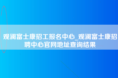 观澜富士康招工报名中心_观澜富士康招聘中心官网地址查询结果-第1张图片-成都富士康官方直招