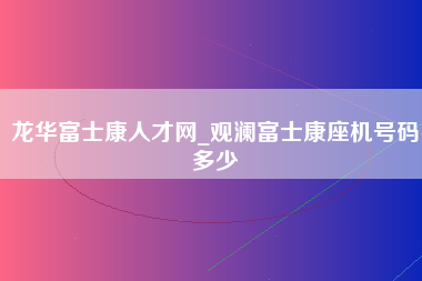 龙华富士康人才网_观澜富士康座机号码多少-第1张图片-成都富士康官方直招