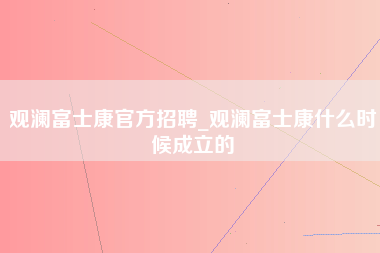 观澜富士康官方招聘_观澜富士康什么时候成立的-第1张图片-成都富士康官方直招