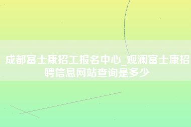 成都富士康招工报名中心_观澜富士康招聘信息网站查询是多少-第1张图片-成都富士康官方直招