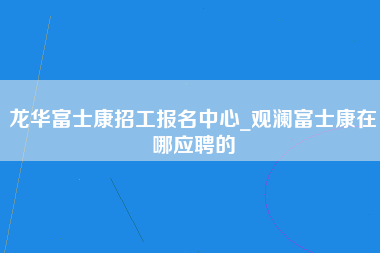 龙华富士康招工报名中心_观澜富士康在哪应聘的-第1张图片-成都富士康官方直招