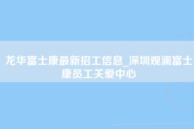 龙华富士康最新招工信息_深圳观澜富士康员工关爱中心-第1张图片-成都富士康官方直招