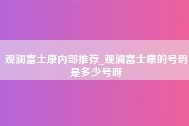 观澜富士康内部推荐_观澜富士康的号码是多少号呀-第1张图片-成都富士康官方直招