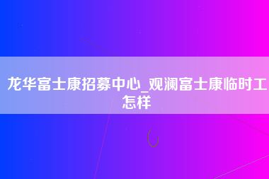 龙华富士康招募中心_观澜富士康临时工怎样-第1张图片-成都富士康官方直招