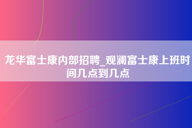 龙华富士康内部招聘_观澜富士康上班时间几点到几点-第1张图片-成都富士康官方直招