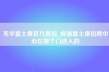 龙华富士康官方直招_观澜富士康招聘中心在哪个门进入的-第1张图片-成都富士康官方直招