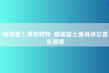 观澜富士康招聘网_观澜富士康具体位置在哪里-第1张图片-成都富士康官方直招