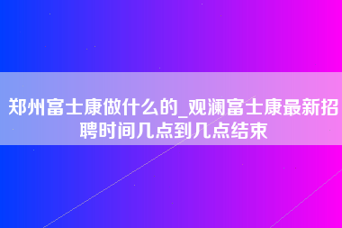 郑州富士康做什么的_观澜富士康最新招聘时间几点到几点结束-第1张图片-成都富士康官方直招