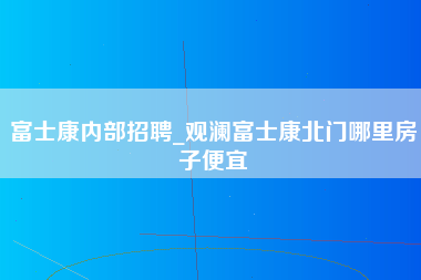 富士康内部招聘_观澜富士康北门哪里房子便宜-第1张图片-成都富士康官方直招