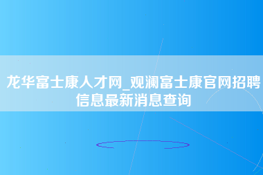 龙华富士康人才网_观澜富士康官网招聘信息最新消息查询-第1张图片-成都富士康官方直招