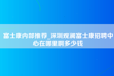 富士康内部推荐_深圳观澜富士康招聘中心在哪里啊多少钱-第1张图片-成都富士康官方直招