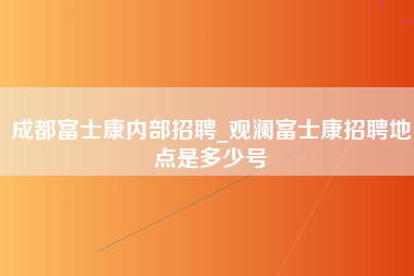 成都富士康内部招聘_观澜富士康招聘地点是多少号-第1张图片-成都富士康官方直招