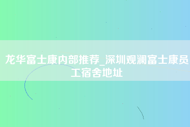 龙华富士康内部推荐_深圳观澜富士康员工宿舍地址-第1张图片-成都富士康官方直招