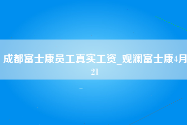 成都富士康员工真实工资_观澜富士康4月21-第1张图片-成都富士康官方直招