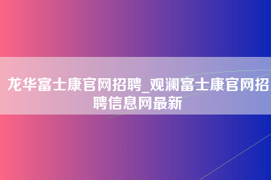 龙华富士康官网招聘_观澜富士康官网招聘信息网最新-第1张图片-成都富士康官方直招