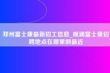 郑州富士康最新招工信息_观澜富士康招聘地点在哪里啊最近-第1张图片-成都富士康官方直招