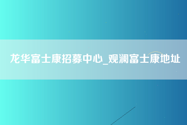 龙华富士康招募中心_观澜富士康地址-第1张图片-成都富士康官方直招