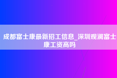 成都富士康最新招工信息_深圳观澜富士康工资高吗-第1张图片-成都富士康官方直招