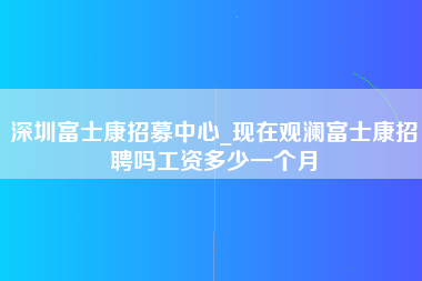 深圳富士康招募中心_现在观澜富士康招聘吗工资多少一个月-第1张图片-成都富士康官方直招