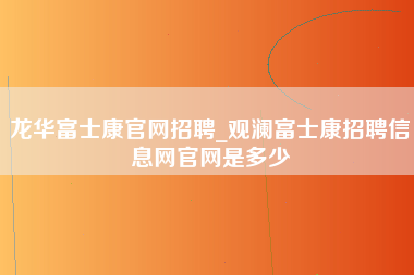 龙华富士康官网招聘_观澜富士康招聘信息网官网是多少-第1张图片-成都富士康官方直招