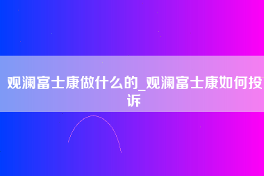 观澜富士康做什么的_观澜富士康如何投诉-第1张图片-成都富士康官方直招