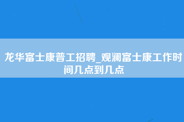 龙华富士康普工招聘_观澜富士康工作时间几点到几点-第1张图片-成都富士康官方直招