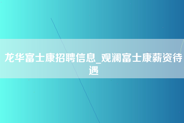 龙华富士康招聘信息_观澜富士康薪资待遇-第1张图片-成都富士康官方直招