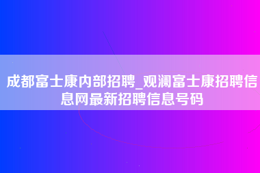 成都富士康内部招聘_观澜富士康招聘信息网最新招聘信息号码-第1张图片-成都富士康官方直招