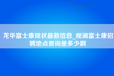 龙华富士康现状最新信息_观澜富士康招聘地点查询是多少啊-第1张图片-成都富士康官方直招