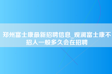 郑州富士康最新招聘信息_观澜富士康不招人一般多久会在招聘-第1张图片-成都富士康官方直招