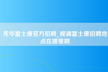 龙华富士康官方招聘_观澜富士康招聘地点在哪里啊-第1张图片-成都富士康官方直招