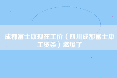 成都富士康现在工价（四川成都富士康工资条）燃爆了-第1张图片-成都富士康官方直招