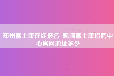 郑州富士康在线报名_观澜富士康招聘中心官网地址多少-第1张图片-成都富士康官方直招