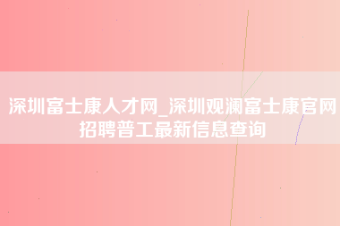 深圳富士康人才网_深圳观澜富士康官网招聘普工最新信息查询-第1张图片-成都富士康官方直招