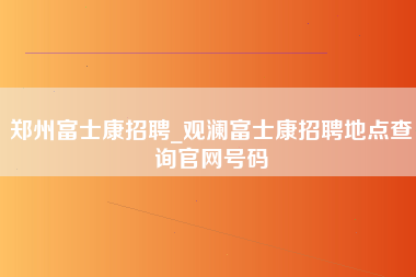 郑州富士康招聘_观澜富士康招聘地点查询官网号码-第1张图片-成都富士康官方直招