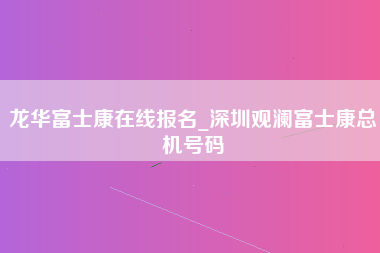 龙华富士康在线报名_深圳观澜富士康总机号码-第1张图片-成都富士康官方直招