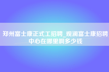 郑州富士康正式工招聘_观澜富士康招聘中心在哪里啊多少钱-第1张图片-成都富士康官方直招