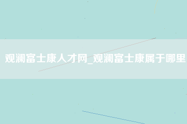 观澜富士康人才网_观澜富士康属于哪里-第1张图片-成都富士康官方直招