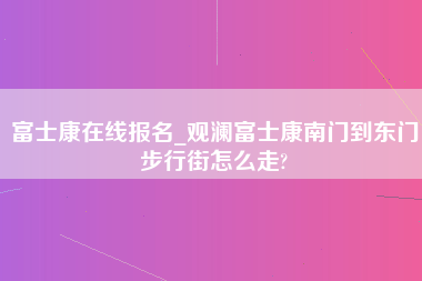 富士康在线报名_观澜富士康南门到东门步行街怎么走?-第1张图片-成都富士康官方直招