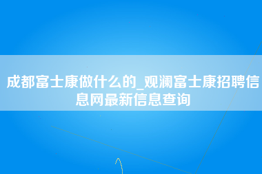 成都富士康做什么的_观澜富士康招聘信息网最新信息查询-第1张图片-成都富士康官方直招