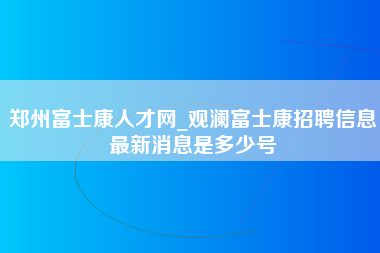 郑州富士康人才网_观澜富士康招聘信息最新消息是多少号-第1张图片-成都富士康官方直招