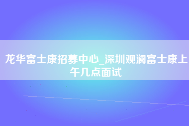 龙华富士康招募中心_深圳观澜富士康上午几点面试-第1张图片-成都富士康官方直招