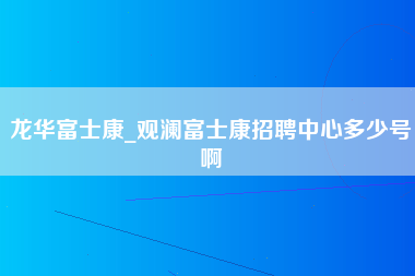 龙华富士康_观澜富士康招聘中心多少号啊-第1张图片-成都富士康官方直招