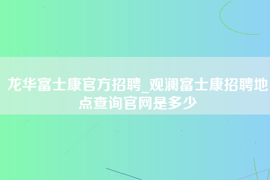 龙华富士康官方招聘_观澜富士康招聘地点查询官网是多少-第1张图片-成都富士康官方直招