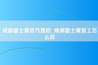 成都富士康官方直招_观澜富士康普工怎么样-第1张图片-成都富士康官方直招