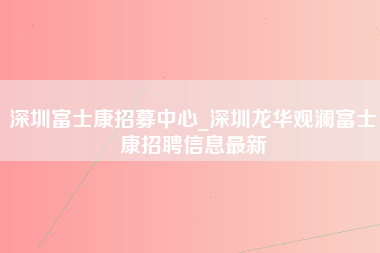 深圳富士康招募中心_深圳龙华观澜富士康招聘信息最新-第1张图片-成都富士康官方直招