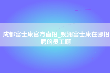 成都富士康官方直招_观澜富士康在哪招聘的员工啊-第1张图片-成都富士康官方直招